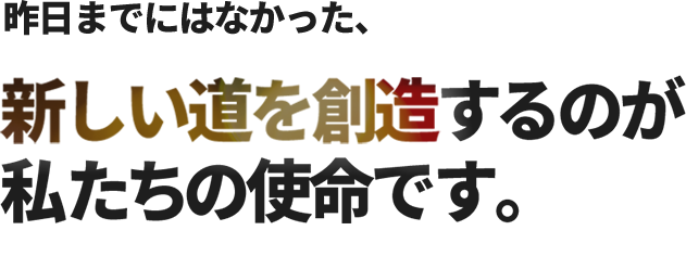 昨日までにはなかった、新しい道を創造するのが私たちの使命です