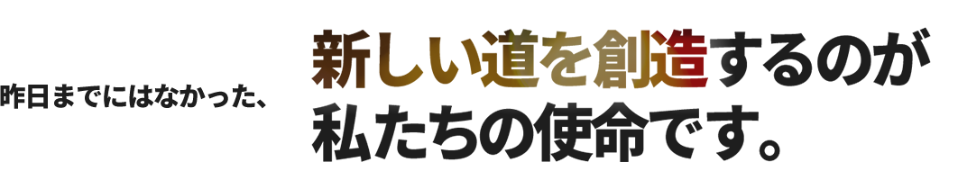 昨日までにはなかった、新しい道を創造するのが私たちの使命です